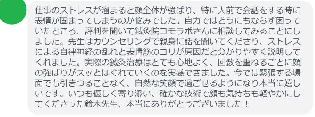 【改善された方の感想（口コミレビュー）】
・東京都在住/30歳女性
仕事のストレスが溜まると顔全体が強ばり、特に人前で会話をする時に表情が固まってしまうのが悩みでした。自力ではどうにもならず困っていたところ、評判を聞いて鍼灸院コモラボさんに相談してみることにしました。先生はカウンセリングで親身に話を聞いてくださり、ストレスによる自律神経の乱れと表情筋のコリが原因だと分かりやすく説明してくれました。実際の鍼灸治療はとても心地よく、回数を重ねるごとに顔の強ばりがスッとほぐれていくのを実感できました。今では緊張する場面でも引きつることなく、自然な笑顔で過ごせるようになり本当に嬉しいです。いつも優しく寄り添い、確かな技術で顔も気持ちも軽やかにしてくださった鈴木先生、本当にありがとうございました！


実際に当院ご来院になって改善された患者様の声と改善までの経過を報告します。
下記のリンクから別ページでご覧ください。