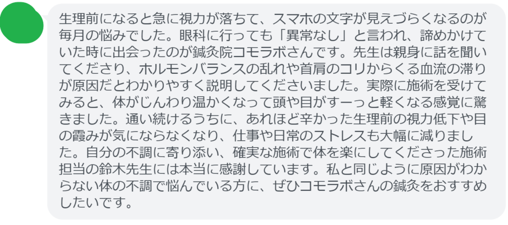 【改善された方の感想(口コミレビュー)】
・神奈川県在住/30歳女性
生理前になると急に視力が落ちて、スマホの文字が見えづらくなるのが毎月の悩みでした。眼科に行っても「異常なし」と言われ、諦めかけていた時に出会ったのが鍼灸院コモラボさんです。先生は親身に話を聞いてくださり、ホルモンバランスの乱れや首肩のコリからくる血流の滞りが原因だとわかりやすく説明してくださいました。実際に施術を受けてみると、体がじんわり温かくなって頭や目がすーっと軽くなる感覚に驚きました。通い続けるうちに、あれほど辛かった生理前の視力低下や目の霞みが気にならなくなり、仕事や日常のストレスも大幅に減りました。自分の不調に寄り添い、確実な施術で体を楽にしてくださった施術担当の鈴木先生には本当に感謝しています。私と同じように原因がわからない体の不調で悩んでいる方に、ぜひコモラボさんの鍼灸をおすすめしたいです。
実際に当院ご来院になって改善された患者様の声と改善までの経過を報告します。
下記のリンクから別ページでご覧ください。