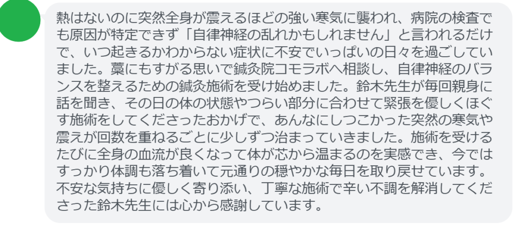 【改善された方の感想（口コミレビュー）】
・東京都在住/50歳女性
熱はないのに突然全身が震えるほどの強い寒気に襲われ、病院の検査でも原因が特定できず「自律神経の乱れかもしれません」と言われるだけで、いつ起きるかわからない症状に不安でいっぱいの日々を過ごしていました。藁にもすがる思いで鍼灸院コモラボへ相談し、自律神経のバランスを整えるための鍼灸施術を受け始めました。鈴木先生が毎回親身に話を聞き、その日の体の状態やつらい部分に合わせて緊張を優しくほぐす施術をしてくださったおかげで、あんなにしつこかった突然の寒気や震えが回数を重ねるごとに少しずつ治まっていきました。施術を受けるたびに全身の血流が良くなって体が芯から温まるのを実感でき、今ではすっかり体調も落ち着いて元通りの穏やかな毎日を取り戻せています。不安な気持ちに優しく寄り添い、丁寧な施術で辛い不調を解消してくださった鈴木先生には心から感謝しています。


実際に当院ご来院になって改善された患者様の声と改善までの経過を報告します。
下記のリンクから別ページでご覧ください。