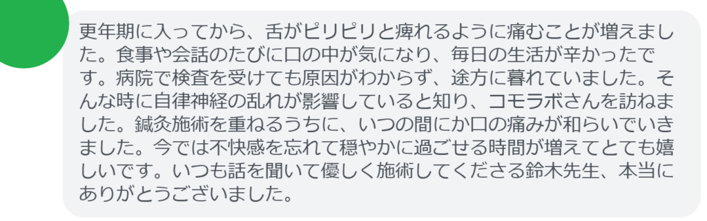 【改善された方の感想（口コミレビュー）】
・静岡県在住/40歳女性
更年期に入ってから、舌がピリピリと痺れるように痛むことが増えました。食事や会話のたびに口の中が気になり、毎日の生活が辛かったです。病院で検査を受けても原因がわからず、途方に暮れていました。そんな時に自律神経の乱れが影響していると知り、コモラボさんを訪ねました。鍼灸施術を重ねるうちに、いつの間にか口の痛みが和らいでいきました。今では不快感を忘れて穏やかに過ごせる時間が増えてとても嬉しいです。いつも話を聞いて優しく施術してくださる鈴木先生、本当にありがとうございました。


実際に当院ご来院になって改善された患者様の声と改善までの経過を報告します。
下記のリンクから別ページでご覧ください。
