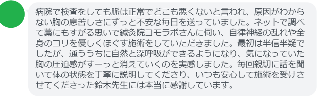【改善された方の感想（口コミレビュー）】
・神奈川県在住/50歳女性
病院で検査をしても脈は正常でどこも悪くないと言われ、原因がわからない胸の息苦しさにずっと不安な毎日を送っていました。ネットで調べて藁にもすがる思いで鍼灸院コモラボさんに伺い、自律神経の乱れや全身のコリを優しくほぐす施術をしていただきました。最初は半信半疑でしたが、通ううちに自然と深呼吸ができるようになり、気になっていた胸の圧迫感がすーっと消えていくのを実感しました。毎回親切に話を聞いて体の状態を丁寧に説明してくださり、いつも安心して施術を受けさせてくださった鈴木先生には本当に感謝しています。


実際に当院ご来院になって改善された患者様の声と改善までの経過を報告します。
下記のリンクから別ページでご覧ください。