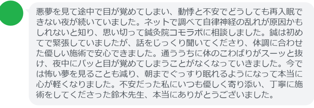 【改善された方の感想（口コミレビュー）】
・東京都在住/30歳女性
悪夢を見て途中で目が覚めてしまい、動悸と不安でどうしても再入眠できない夜が続いていました。ネットで調べて自律神経の乱れが原因かもしれないと知り、思い切って鍼灸院コモラボに相談しました。鍼は初めてで緊張していましたが、話をじっくり聞いてくださり、体調に合わせた優しい施術で安心できました。通ううちに体のこわばりがスーッと抜け、夜中にパッと目が覚めてしまうことがなくなっていきました。今では怖い夢を見ることも減り、朝までぐっすり眠れるようになって本当に心が軽くなりました。不安だった私にいつも優しく寄り添い、丁寧に施術をしてくださった鈴木先生、本当にありがとうございました。


実際に当院ご来院になって改善された患者様の声と改善までの経過を報告します。
下記のリンクから別ページでご覧ください。