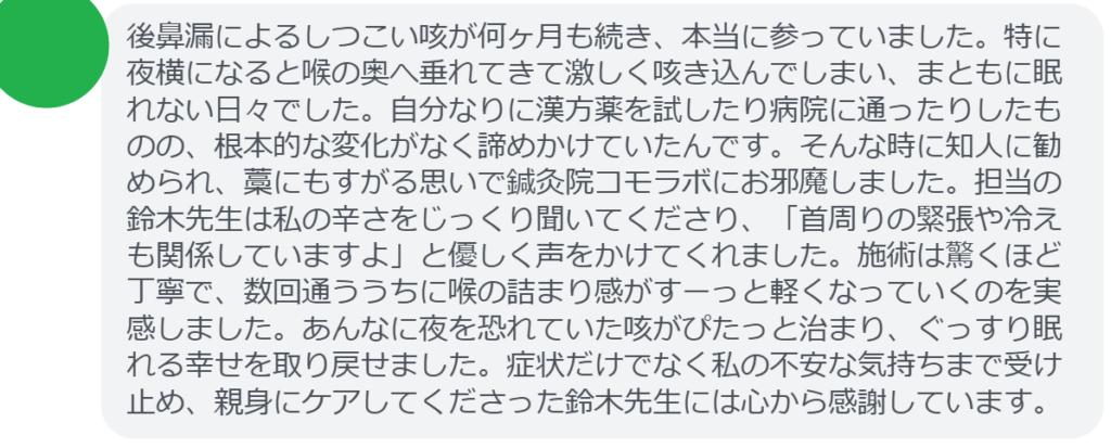 【改善された方の感想（口コミレビュー）】
・神奈川県在住/40歳女性
後鼻漏によるしつこい咳が何ヶ月も続き、本当に参っていました。特に夜横になると喉の奥へ垂れてきて激しく咳き込んでしまい、まともに眠れない日々でした。自分なりに漢方薬を試したり病院に通ったりしたものの、根本的な変化がなく諦めかけていたんです。そんな時に知人に勧められ、藁にもすがる思いで鍼灸院コモラボにお邪魔しました。担当の鈴木先生は私の辛さをじっくり聞いてくださり、「首周りの緊張や冷えも関係していますよ」と優しく声をかけてくれました。施術は驚くほど丁寧で、数回通ううちに喉の詰まり感がすーっと軽くなっていくのを実感しました。あんなに夜を恐れていた咳がぴたっと治まり、ぐっすり眠れる幸せを取り戻せました。症状だけでなく私の不安な気持ちまで受け止め、親身にケアしてくださった鈴木先生には心から感謝しています。


実際に当院ご来院になって改善された患者様の声と改善までの経過を報告します。
下記のリンクから別ページでご覧ください。