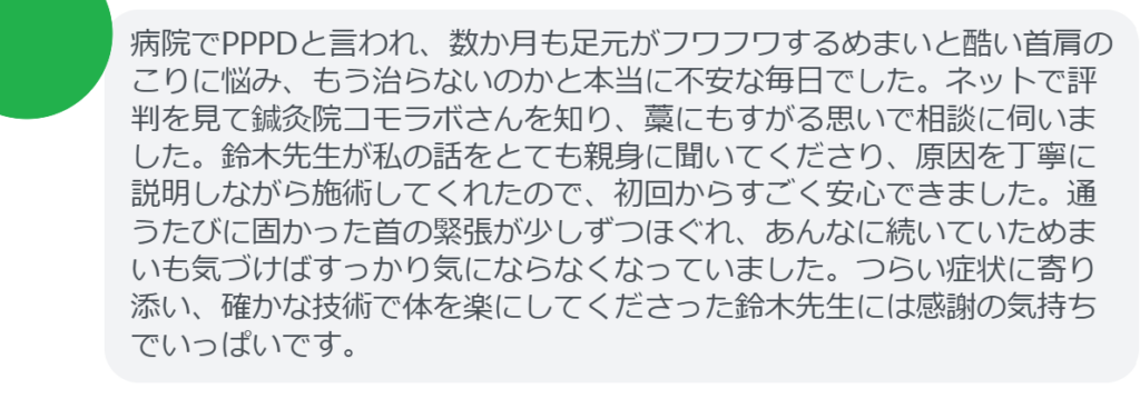 【改善された方の感想（口コミレビュー）】
・静岡県在住/40歳女性
病院でPPPDと言われ、数か月も足元がフワフワするめまいと酷い首肩のこりに悩み、もう治らないのかと本当に不安な毎日でした。ネットで評判を見て鍼灸院コモラボさんを知り、藁にもすがる思いで相談に伺いました。鈴木先生が私の話をとても親身に聞いてくださり、原因を丁寧に説明しながら施術してくれたので、初回からすごく安心できました。通うたびに固かった首の緊張が少しずつほぐれ、あんなに続いていためまいも気づけばすっかり気にならなくなっていました。つらい症状に寄り添い、確かな技術で体を楽にしてくださった鈴木先生には感謝の気持ちでいっぱいです。


実際に当院ご来院になって改善された患者様の声と改善までの経過を報告します。
下記のリンクから別ページでご覧ください。