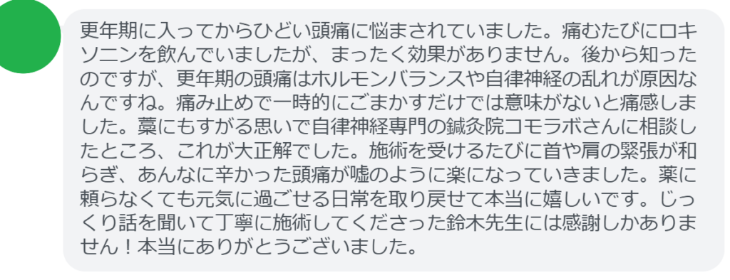 【改善された方の感想（口コミレビュー）】
・神奈川県在住/50歳女性
更年期に入ってからひどい頭痛に悩まされていました。痛むたびにロキソニンを飲んでいましたが、まったく効果がありません。後から知ったのですが、更年期の頭痛はホルモンバランスや自律神経の乱れが原因なんですね。痛み止めで一時的にごまかすだけでは意味がないと痛感しました。藁にもすがる思いで自律神経専門の鍼灸院コモラボさんに相談したところ、これが大正解でした。施術を受けるたびに首や肩の緊張が和らぎ、あんなに辛かった頭痛が嘘のように楽になっていきました。薬に頼らなくても元気に過ごせる日常を取り戻せて本当に嬉しいです。じっくり話を聞いて丁寧に施術してくださった鈴木先生には感謝しかありません！本当にありがとうございました。


実際に当院ご来院になって改善された患者様の声と改善までの経過を報告します。
下記のリンクから別ページでご覧ください。