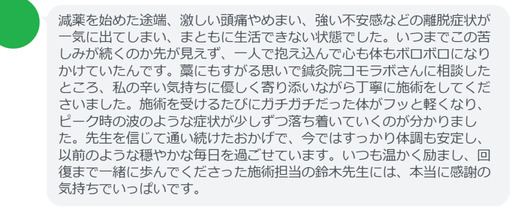 【改善された方の感想(口コミレビュー)】
・埼玉県在住/40歳女性
減薬を始めた途端、激しい頭痛やめまい、強い不安感などの離脱症状が一気に出てしまい、まともに生活できない状態でした。いつまでこの苦しみが続くのか先が見えず、一人で抱え込んで心も体もボロボロになりかけていたんです。藁にもすがる思いで鍼灸院コモラボさんに相談したところ、私の辛い気持ちに優しく寄り添いながら丁寧に施術をしてくださいました。施術を受けるたびにガチガチだった体がフッと軽くなり、ピーク時の波のような症状が少しずつ落ち着いていくのが分かりました。先生を信じて通い続けたおかげで、今ではすっかり体調も安定し、以前のような穏やかな毎日を過ごせています。いつも温かく励まし、回復まで一緒に歩んでくださった施術担当の鈴木先生には、本当に感謝の気持ちでいっぱいです。
実際に当院ご来院になって改善された患者様の声と改善までの経過を報告します。
下記のリンクから別ページでご覧ください。