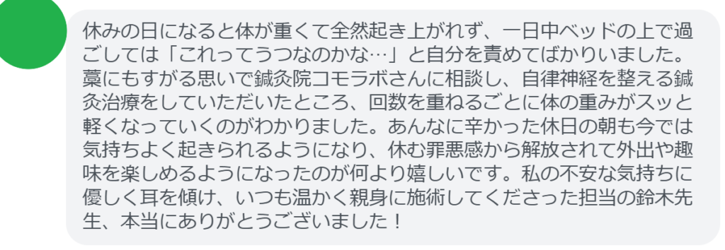 【改善された方の感想（口コミレビュー）】
・神奈川県在住/30歳女性
休日は体が重くて起き上がれず、何もできないまま1日が終わるたびに休日無気力症候群なのではないかと落ち込んでいました。どこに相談すべきか悩み、藁にもすがる思いで鍼灸院コモラボを訪ねました。鈴木先生が「自律神経の乱れですね」と優しく声をかけてくださり、休日無気力症候群の原因となる体の崩れに合わせた施術をしてくださいました。じんわりと体が温まり、ガチガチだった緊張が解けていくのを実感しました。通ううちに気持ちも前向きになり、今では休日も散歩や趣味を楽しめるまでに回復しました。つらい休日無気力症候群から救い出してくださった鈴木先生には、感謝しかありません。


実際に当院ご来院になって改善された患者様の声と改善までの経過を報告します。
下記のリンクから別ページでご覧ください。