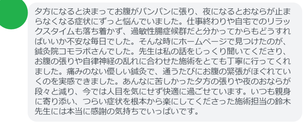 【改善された方の感想（口コミレビュー）】
・東京都在住/40歳女性
夕方になると決まってお腹がパンパンに張り、夜になるとおならが止まらなくなる症状にずっと悩んでいました。仕事終わりや自宅でのリラックスタイムも落ち着かず、過敏性腸症候群だと分かってからもどうすればいいか不安な毎日でした。そんな時にホームページで見つけたのが、鍼灸院コモラボさんでした。先生は私の話をじっくり聞いてくださり、お腹の張りや自律神経の乱れに合わせた施術をとても丁寧に行ってくれました。痛みのない優しい鍼灸で、通うたびにお腹の緊張がほぐれていくのを実感できました。あんなに苦しかった夕方の張りや夜のおならが段々と減り、今では人目を気にせず快適に過ごせています。いつも親身に寄り添い、つらい症状を根本から楽にしてくださった施術担当の鈴木先生には本当に感謝の気持ちでいっぱいです。


実際に当院ご来院になって改善された患者様の声と改善までの経過を報告します。
下記のリンクから別ページでご覧ください。
