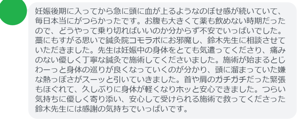 【改善された方の感想（口コミレビュー）】
・東京都在住/30歳女性
妊娠後期に入ってから急に頭に血が上るようなのぼせ感が続いていて、毎日本当にがつらかったです。お腹も大きくて薬も飲めない時期だったので、どうやって乗り切ればいいのか分からず不安でいっぱいでした。藁にもすがる思いで鍼灸院コモラボにお邪魔し、鈴木先生に相談させていただきました。先生は妊娠中の身体をとても気遣ってくださり、痛みのない優しく丁寧な鍼灸で施術してくださいました。施術が始まるとじわーっと身体の巡りが良くなっていくのが分かり、頭に溜まっていた嫌な熱っぽさがスーッと引いていきました。首や肩のガチガチだった緊張もほぐれて、久しぶりに身体が軽くなりホッと安心できました。つらい気持ちに優しく寄り添い、安心して受けられる施術で救ってくださった鈴木先生には感謝の気持ちでいっぱいです。


実際に当院ご来院になって改善された患者様の声と改善までの経過を報告します。
下記のリンクから別ページでご覧ください。
