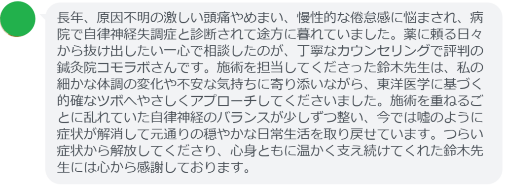 【改善された方の感想(口コミレビュー)】
・静岡県在住/40歳女性
長年、原因不明の激しい頭痛やめまい、慢性的な倦怠感に悩まされ、病院で自律神経失調症と診断されて途方に暮れていました。薬に頼る日々から抜け出したい一心で相談したのが、丁寧なカウンセリングで評判の鍼灸院コモラボさんです。施術を担当してくださった鈴木先生は、私の細かな体調の変化や不安な気持ちに寄り添いながら、東洋医学に基づく的確なツボへやさしくアプローチしてくださいました。施術を重ねるごとに乱れていた自律神経のバランスが少しずつ整い、今では嘘のように症状が解消して元通りの穏やかな日常生活を取り戻せています。つらい症状から解放してくださり、心身ともに温かく支え続けてくれた鈴木先生には心から感謝しております。
実際に当院ご来院になって改善された患者様の声と改善までの経過を報告します。
下記のリンクから別ページでご覧ください。