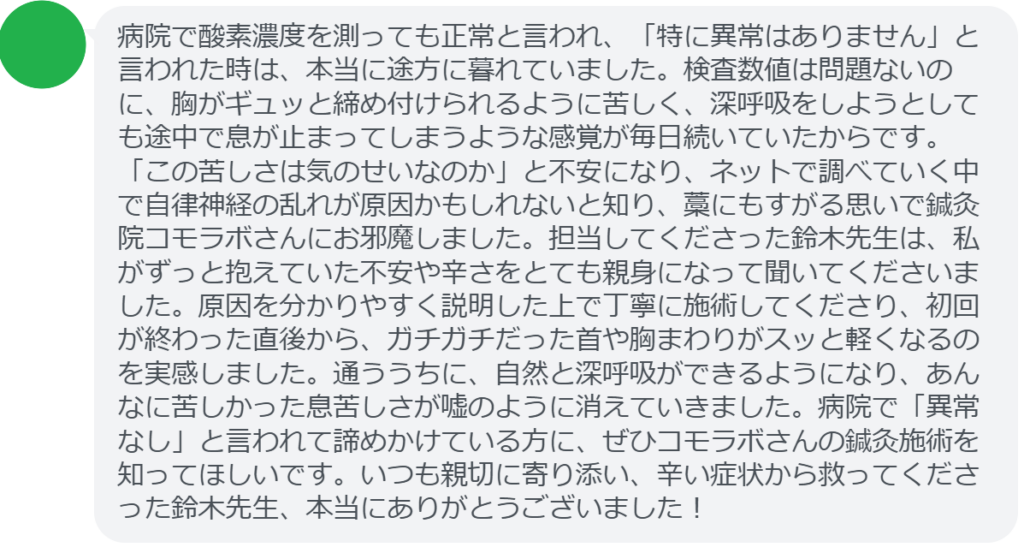 【改善された方の感想（口コミレビュー）】
・神奈川県在住/30歳女性
病院で酸素濃度を測っても正常と言われ、「特に異常はありません」と言われた時は、本当に途方に暮れていました。検査数値は問題ないのに、胸がギュッと締め付けられるように苦しく、深呼吸をしようとしても途中で息が止まってしまうような感覚が毎日続いていたからです。「この苦しさは気のせいなのか」と不安になり、ネットで調べていく中で自律神経の乱れが原因かもしれないと知り、藁にもすがる思いで鍼灸院コモラボさんにお邪魔しました。担当してくださった鈴木先生は、私がずっと抱えていた不安や辛さをとても親身になって聞いてくださいました。原因を分かりやすく説明した上で丁寧に施術してくださり、初回が終わった直後から、ガチガチだった首や胸まわりがスッと軽くなるのを実感しました。通ううちに、自然と深呼吸ができるようになり、あんなに苦しかった息苦しさが嘘のように消えていきました。病院で「異常なし」と言われて諦めかけている方に、ぜひコモラボさんの鍼灸施術を知ってほしいです。いつも親切に寄り添い、辛い症状から救ってくださった鈴木先生、本当にありがとうございました！


実際に当院ご来院になって改善された患者様の声と改善までの経過を報告します。
下記のリンクから別ページでご覧ください。