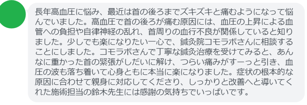 【改善された方の感想（口コミレビュー）】
・東京都在住/60歳女性
長年高血圧に悩み、最近は首の後ろまでズキズキと痛むようになって悩んでいました。高血圧で首の後ろが痛む原因には、血圧の上昇による血管への負担や自律神経の乱れ、首周りの血行不良が関係していると知りました。少しでも楽になりたい一心で、鍼灸院コモラボさんに相談することにしました。コモラボさんで丁寧な鍼灸治療を受けてみると、あんなに重かった首の緊張がしだいに解け、つらい痛みがすーっと引き、血圧の波も落ち着いて心身ともに本当に楽になりました。症状の根本的な原因に合わせて親身に対応してくださり、しっかりと改善へと導いてくれた施術担当の鈴木先生には感謝の気持ちでいっぱいです。


実際に当院ご来院になって改善された患者様の声と改善までの経過を報告します。
下記のリンクから別ページでご覧ください。