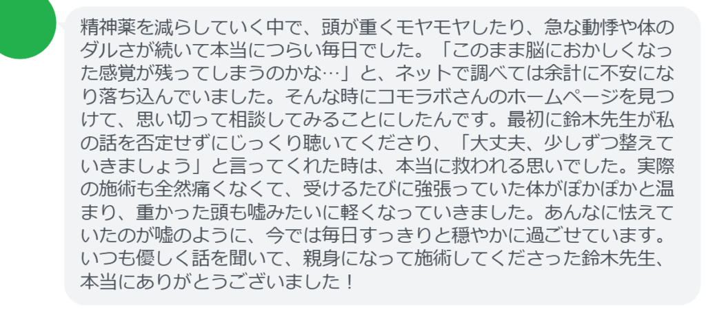 【改善された方の感想（口コミレビュー）】
・茨城県在住/50歳女性
精神薬を減らしていく中で、頭が重くモヤモヤしたり、急な動悸や体のダルさが続いて本当につらい毎日でした。「このまま脳におかしくなった感覚が残ってしまうのかな…」と、ネットで調べては余計に不安になり落ち込んでいました。そんな時にコモラボさんのホームページを見つけて、思い切って相談してみることにしたんです。最初に鈴木先生が私の話を否定せずにじっくり聴いてくださり、「大丈夫、少しずつ整えていきましょう」と言ってくれた時は、本当に救われる思いでした。実際の施術も全然痛くなくて、受けるたびに強張っていた体がぽかぽかと温まり、重かった頭も嘘みたいに軽くなっていきました。あんなに怯えていたのが嘘のように、今では毎日すっきりと穏やかに過ごせています。いつも優しく話を聞いて、親身になって施術してくださった鈴木先生、本当にありがとうございました！


実際に当院ご来院になって改善された患者様の声と改善までの経過を報告します。
下記のリンクから別ページでご覧ください。