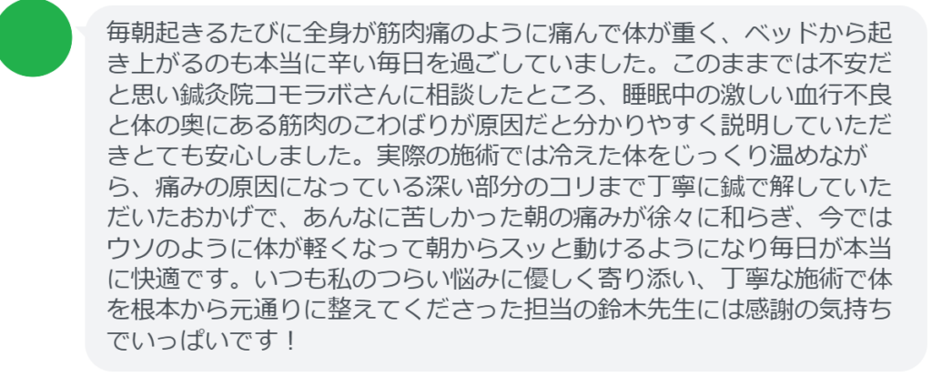改善された方の感想（口コミレビュー）】
・宮城県在住/40歳女性
毎朝起きるたびに全身が筋肉痛のように痛んで体が重く、ベッドから起き上がるのも本当に辛い毎日を過ごしていました。このままでは不安だと思い鍼灸院コモラボさんに相談したところ、睡眠中の激しい血行不良と体の奥にある筋肉のこわばりが原因だと分かりやすく説明していただきとても安心しました。実際の施術では冷えた体をじっくり温めながら、痛みの原因になっている深い部分のコリまで丁寧に鍼で解していただいたおかげで、あんなに苦しかった朝の痛みが徐々に和らぎ、今ではウソのように体が軽くなって朝からスッと動けるようになり毎日が本当に快適です。いつも私のつらい悩みに優しく寄り添い、丁寧な施術で体を根本から元通りに整えてくださった担当の鈴木先生には感謝の気持ちでいっぱいです！


実際に当院ご来院になって改善された患者様の声と改善までの経過を報告します。
下記のリンクから別ページでご覧ください。