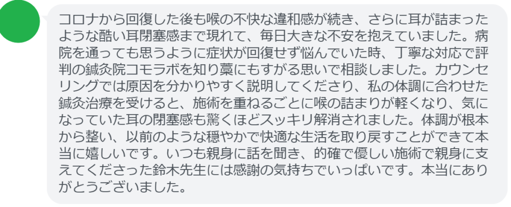 【改善された方の感想(口コミレビュー)】
・東京都在住/50歳女性
コロナから回復した後も喉の不快な違和感が続き、さらに耳が詰まったような酷い耳閉塞感まで現れて、毎日大きな不安を抱えていました。病院を通っても思うように症状が回復せず悩んでいた時、丁寧な対応で評判の鍼灸院コモラボを知り藁にもすがる思いで相談しました。カウンセリングでは原因を分かりやすく説明してくださり、私の体調に合わせた鍼灸治療を受けると、施術を重ねるごとに喉の詰まりが軽くなり、気になっていた耳の閉塞感も驚くほどスッキリ解消されました。体調が根本から整い、以前のような穏やかで快適な生活を取り戻すことができて本当に嬉しいです。いつも親身に話を聞き、的確で優しい施術で親身に支えてくださった鈴木先生には感謝の気持ちでいっぱいです。本当にありがとうございました。
実際に当院ご来院になって改善された患者様の声と改善までの経過を報告します。
下記のリンクから別ページでご覧ください。