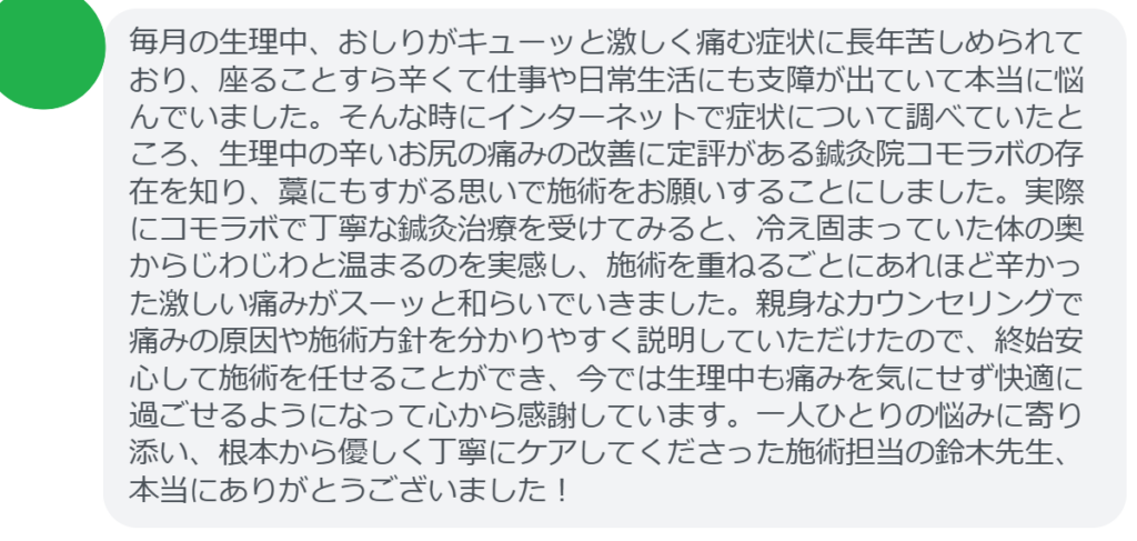 【改善された方の感想（口コミレビュー）】
・東京都在住/30歳女性
毎月の生理中、おしりがキューッと激しく痛む症状に長年苦しめられており、座ることすら辛くて仕事や日常生活にも支障が出ていて本当に悩んでいました。そんな時にインターネットで症状について調べていたところ、生理中の辛いお尻の痛みの改善に定評がある鍼灸院コモラボの存在を知り、藁にもすがる思いで施術をお願いすることにしました。実際にコモラボで丁寧な鍼灸治療を受けてみると、冷え固まっていた体の奥からじわじわと温まるのを実感し、施術を重ねるごとにあれほど辛かった激しい痛みがスーッと和らいでいきました。親身なカウンセリングで痛みの原因や施術方針を分かりやすく説明していただけたので、終始安心して施術を任せることができ、今では生理中も痛みを気にせず快適に過ごせるようになって心から感謝しています。一人ひとりの悩みに寄り添い、根本から優しく丁寧にケアしてくださった施術担当の鈴木先生、本当にありがとうございました！


実際に当院ご来院になって改善された患者様の声と改善までの経過を報告します。
下記のリンクから別ページでご覧ください。