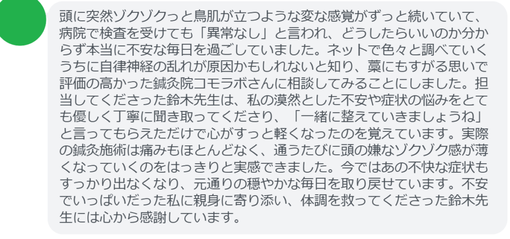 【改善された方の感想（口コミレビュー）】
・東京都在住/50歳女性
頭に突然ゾクゾクっと鳥肌が立つような変な感覚がずっと続いていて、病院で検査を受けても「異常なし」と言われ、どうしたらいいのか分からず本当に不安な毎日を過ごしていました。ネットで色々と調べていくうちに自律神経の乱れが原因かもしれないと知り、藁にもすがる思いで評価の高かった鍼灸院コモラボさんに相談してみることにしました。担当してくださった鈴木先生は、私の漠然とした不安や症状の悩みをとても優しく丁寧に聞き取ってくださり、「一緒に整えていきましょうね」と言ってもらえただけで心がすっと軽くなったのを覚えています。実際の鍼灸施術は痛みもほとんどなく、通うたびに頭の嫌なゾクゾク感が薄くなっていくのをはっきりと実感できました。今ではあの不快な症状もすっかり出なくなり、元通りの穏やかな毎日を取り戻せています。不安でいっぱいだった私に親身に寄り添い、体調を救ってくださった鈴木先生には心から感謝しています。


実際に当院ご来院になって改善された患者様の声と改善までの経過を報告します。
下記のリンクから別ページでご覧ください。