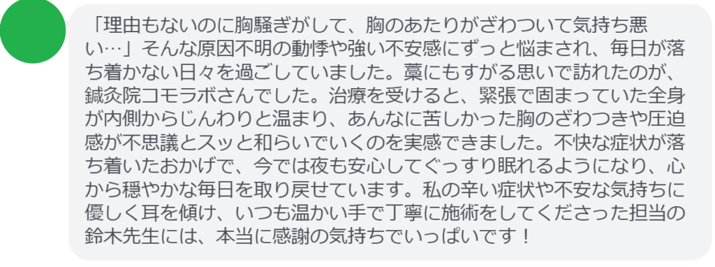 【改善された方の感想（口コミレビュー）】
・東京都在住/30歳女性
「理由もないのに胸騒ぎがして、胸のあたりがざわついて気持ち悪い…」そんな原因不明の動悸や強い不安感にずっと悩まされ、毎日が落ち着かない日々を過ごしていました。藁にもすがる思いで訪れたのが、鍼灸院コモラボさんでした。治療を受けると、緊張で固まっていた全身が内側からじんわりと温まり、あんなに苦しかった胸のざわつきや圧迫感が不思議とスッと和らいでいくのを実感できました。不快な症状が落ち着いたおかげで、今では夜も安心してぐっすり眠れるようになり、心から穏やかな毎日を取り戻せています。私の辛い症状や不安な気持ちに優しく耳を傾け、いつも温かい手で丁寧に施術をしてくださった担当の鈴木先生には、本当に感謝の気持ちでいっぱいです！


実際に当院ご来院になって改善された患者様の声と改善までの経過を報告します。
下記のリンクから別ページでご覧ください。