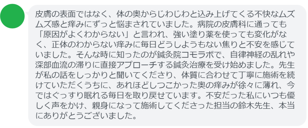 【改善された方の感想(口コミレビュー)】
・東京都在住/40歳女性
皮膚の表面ではなく、体の奥からじわじわと込み上げてくる不快なムズムズ感と痒みにずっと悩まされていました。病院の皮膚科に通っても「原因がよくわからない」と言われ、強い塗り薬を使っても変化がなく、正体のわからない痒みに毎日どうしようもない焦りと不安を感じていました。そんな時に知ったのが鍼灸院コモラボで、自律神経の乱れや深部血流の滞りに直接アプローチする鍼灸治療を受け始めました。先生が私の話をしっかりと聞いてくださり、体質に合わせて丁寧に施術を続けていただくうちに、あれほどしつこかった奥の痒みが徐々に薄れ、今ではぐっすり眠れる毎日を取り戻せています。不安だった私にいつも優しく声をかけ、親身になって施術してくださった担当の鈴木先生、本当にありがとうございました。
実際に当院ご来院になって改善された患者様の声と改善までの経過を報告します。
下記のリンクから別ページでご覧ください。