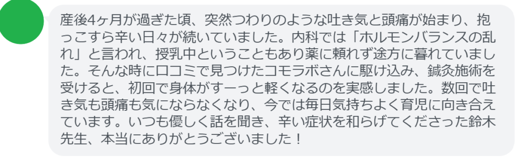 【改善された方の感想（口コミレビュー）】
・東京都在住/30歳女性
産後4ヶ月が過ぎた頃、突然つわりのような吐き気と頭痛が始まり、抱っこすら辛い日々が続いていました。内科では「ホルモンバランスの乱れ」と言われ、授乳中ということもあり薬に頼れず途方に暮れていました。そんな時に口コミで見つけたコモラボさんに駆け込み、鍼灸施術を受けると、初回で身体がすーっと軽くなるのを実感しました。数回で吐き気も頭痛も気にならなくなり、今では毎日気持ちよく育児に向き合えています。いつも優しく話を聞き、辛い症状を和らげてくださった鈴木先生、本当にありがとうございました！


実際に当院ご来院になって改善された患者様の声と改善までの経過を報告します。
下記のリンクから別ページでご覧ください。