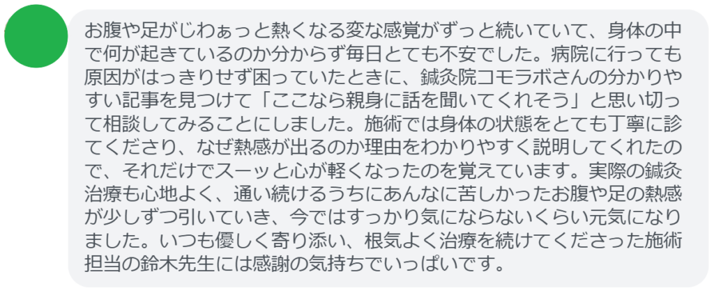 【改善された方の感想（口コミレビュー）】
・埼玉県在住/30歳女性
お腹や足がじわぁっと熱くなる変な感覚がずっと続いていて、身体の中で何が起きているのか分からず毎日とても不安でした。病院に行っても原因がはっきりせず困っていたときに、鍼灸院コモラボさんの分かりやすい記事を見つけて「ここなら親身に話を聞いてくれそう」と思い切って相談してみることにしました。施術では身体の状態をとても丁寧に診てくださり、なぜ熱感が出るのか理由をわかりやすく説明してくれたので、それだけでスーッと心が軽くなったのを覚えています。実際の鍼灸治療も心地よく、通い続けるうちにあんなに苦しかったお腹や足の熱感が少しずつ引いていき、今ではすっかり気にならないくらい元気になりました。いつも優しく寄り添い、根気よく治療を続けてくださった施術担当の鈴木先生には感謝の気持ちでいっぱいです。


実際に当院ご来院になって改善された患者様の声と改善までの経過を報告します。
下記のリンクから別ページでご覧ください。