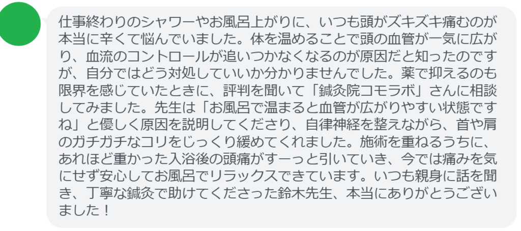 【改善された方の感想（口コミレビュー）】
・埼玉県在住/40歳女性
仕事終わりのシャワーやお風呂上がりに、いつも頭がズキズキ痛むのが本当に辛くて悩んでいました。体を温めることで頭の血管が一気に広がり、血流のコントロールが追いつかなくなるのが原因だと知ったのですが、自分ではどう対処していいか分かりませんでした。薬で抑えるのも限界を感じていたときに、評判を聞いて「鍼灸院コモラボ」さんに相談してみました。先生は「お風呂で温まると血管が広がりやすい状態ですね」と優しく原因を説明してくださり、自律神経を整えながら、首や肩のガチガチなコリをじっくり緩めてくれました。施術を重ねるうちに、あれほど重かった入浴後の頭痛がすーっと引いていき、今では痛みを気にせず安心してお風呂でリラックスできています。いつも親身に話を聞き、丁寧な鍼灸で助けてくださった鈴木先生、本当にありがとうございました！


実際に当院ご来院になって改善された患者様の声と改善までの経過を報告します。
下記のリンクから別ページでご覧ください。