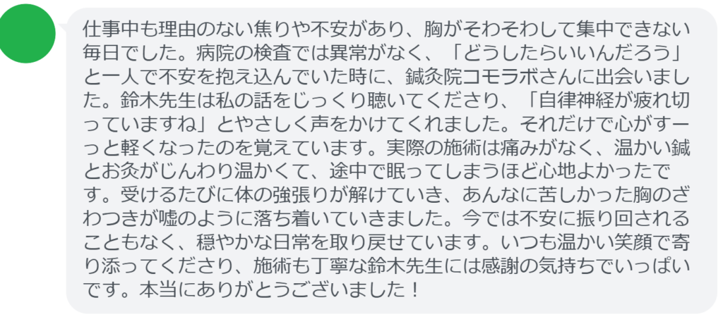 【改善された方の感想(口コミレビュー)】
・千葉県在住/50歳女性
仕事中も理由のない焦りや不安があり、胸がそわそわして集中できない毎日でした。病院の検査では異常がなく、「どうしたらいいんだろう」と一人で不安を抱え込んでいた時に、鍼灸院コモラボさんに出会いました。鈴木先生は私の話をじっくり聴いてくださり、「自律神経が疲れ切っていますね」とやさしく声をかけてくれました。それだけで心がすーっと軽くなったのを覚えています。実際の施術は痛みがなく、温かい鍼とお灸がじんわり温かくて、途中で眠ってしまうほど心地よかったです。受けるたびに体の強張りが解けていき、あんなに苦しかった胸のざわつきが嘘のように落ち着いていきました。今では不安に振り回されることもなく、穏やかな日常を取り戻せています。いつも温かい笑顔で寄り添ってくださり、施術も丁寧な鈴木先生には感謝の気持ちでいっぱいです。本当にありがとうございました!
実際に当院ご来院になって改善された患者様の声と改善までの経過を報告します。
下記のリンクから別ページでご覧ください。