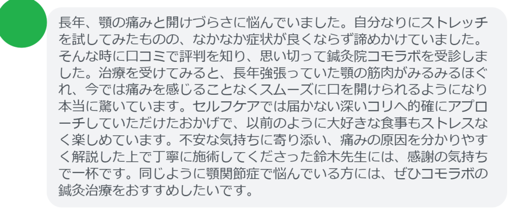 【改善された方の感想（口コミレビュー）】
・静岡県在住/40歳女性
長年、顎の痛みと開けづらさに悩んでいました。自分なりにストレッチを試してみたものの、なかなか症状が良くならず諦めかけていました。そんな時に口コミで評判を知り、思い切って鍼灸院コモラボを受診しました。治療を受けてみると、長年強張っていた顎の筋肉がみるみるほぐれ、今では痛みを感じることなくスムーズに口を開けられるようになり本当に驚いています。セルフケアでは届かない深いコリへ的確にアプローチしていただけたおかげで、以前のように大好きな食事もストレスなく楽しめています。不安な気持ちに寄り添い、痛みの原因を分かりやすく解説した上で丁寧に施術してくださった鈴木先生には、感謝の気持ちで一杯です。同じように顎関節症で悩んでいる方には、ぜひコモラボの鍼灸治療をおすすめしたいです。


実際に当院ご来院になって改善された患者様の声と改善までの経過を報告します。
下記のリンクから別ページでご覧ください。