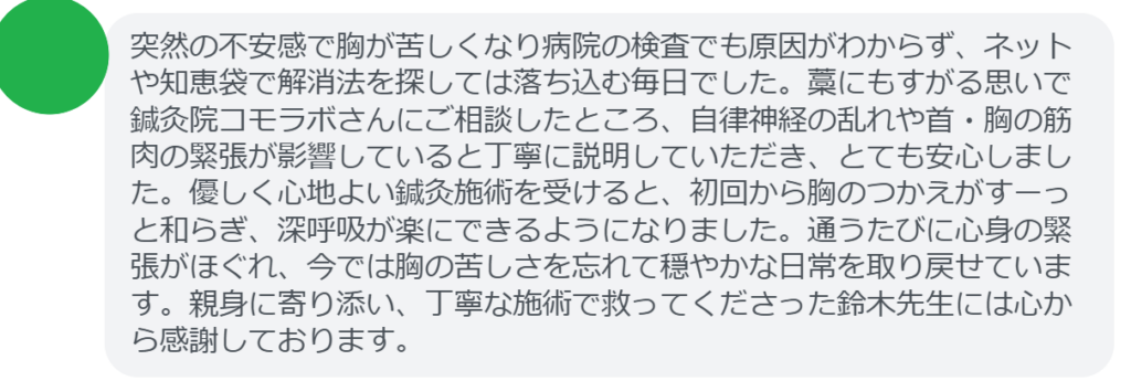 【改善された方の感想(口コミレビュー)】
・神奈川県在住/30歳女性
突然の不安感で胸が苦しくなり病院の検査でも原因がわからず、ネットや知恵袋で解消法を探しては落ち込む毎日でした。藁にもすがる思いで鍼灸院コモラボさんにご相談したところ、自律神経の乱れや首・胸の筋肉の緊張が影響していると丁寧に説明していただき、とても安心しました。優しく心地よい鍼灸施術を受けると、初回から胸のつかえがすーっと和らぎ、深呼吸が楽にできるようになりました。通うたびに心身の緊張がほぐれ、今では胸の苦しさを忘れて穏やかな日常を取り戻せています。親身に寄り添い、丁寧な施術で救ってくださった鈴木先生には心から感謝しております。
実際に当院ご来院になって改善された患者様の声と改善までの経過を報告します。
下記のリンクから別ページでご覧ください。