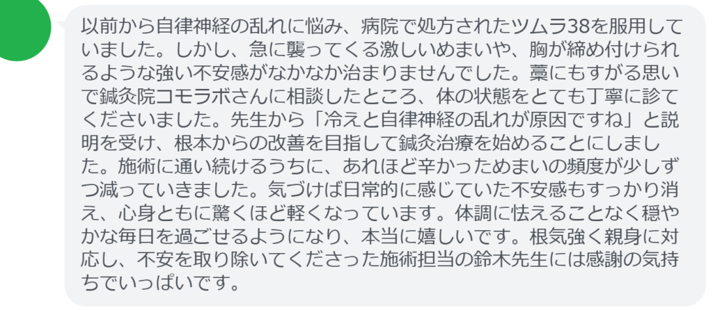 【改善された方の感想(口コミレビュー)】
・神奈川県在住/50歳女性
以前から自律神経の乱れに悩み、病院で処方されたツムラ38を服用していました。しかし、急に襲ってくる激しいめまいや、胸が締め付けられるような強い不安感がなかなか治まりませんでした。藁にもすがる思いで鍼灸院コモラボさんに相談したところ、体の状態をとても丁寧に診てくださいました。先生から「冷えと自律神経の乱れが原因ですね」と説明を受け、根本からの改善を目指して鍼灸治療を始めることにしました。施術に通い続けるうちに、あれほど辛かっためまいの頻度が少しずつ減っていきました。気づけば日常的に感じていた不安感もすっかり消え、心身ともに驚くほど軽くなっています。体調に怯えることなく穏やかな毎日を過ごせるようになり、本当に嬉しいです。根気強く親身に対応し、不安を取り除いてくださった施術担当の鈴木先生には感謝の気持ちでいっぱいです。
実際に当院ご来院になって改善された患者様の声と改善までの経過を報告します。
下記のリンクから別ページでご覧ください。