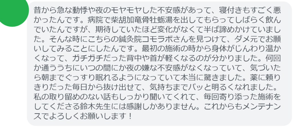 【改善された方の感想（口コミレビュー）】
・東京都在住/40歳女性
昔から急な動悸や夜のモヤモヤした不安感があって、寝付きもすごく悪かったんです。病院で柴胡加竜骨牡蛎湯を出してもらってしばらく飲んでいたんですが、期待していたほど変化がなくて半ば諦めかけていました。そんな時にこちらの鍼灸院コモラボさんを見つけて、ダメ元でお願いしてみることにしたんです。最初の施術の時から身体がじんわり温かくなって、ガチガチだった背中や首が軽くなるのが分かりました。何回か通ううちにいつの間にか夜の嫌な不安感がなくなっていて、気づいたら朝までぐっすり眠れるようになっていて本当に驚きました。薬に頼りきりだった毎日から抜け出せて、気持ちまでパッと明るくなれました。私の取り留めのない話もしっかり聞いてくれて、毎回寄り添った施術をしてくださる鈴木先生には感謝しかありません。これからもメンテナンスでよろしくお願いします！


実際に当院ご来院になって改善された患者様の声と改善までの経過を報告します。
下記のリンクから別ページでご覧ください。