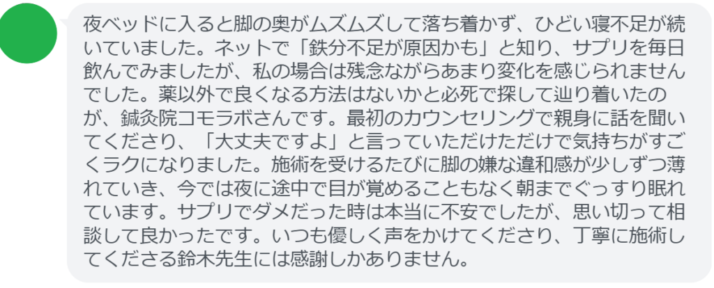 【改善された方の感想（口コミレビュー）】
・東京都在住/30歳女性
夜ベッドに入ると脚の奥がムズムズして落ち着かず、ひどい寝不足が続いていました。ネットで「鉄分不足が原因かも」と知り、サプリを毎日飲んでみましたが、私の場合は残念ながらあまり変化を感じられませんでした。薬以外で良くなる方法はないかと必死で探して辿り着いたのが、鍼灸院コモラボさんです。最初のカウンセリングで親身に話を聞いてくださり、「大丈夫ですよ」と言っていただけただけで気持ちがすごくラクになりました。施術を受けるたびに脚の嫌な違和感が少しずつ薄れていき、今では夜に途中で目が覚めることもなく朝までぐっすり眠れています。サプリでダメだった時は本当に不安でしたが、思い切って相談して良かったです。いつも優しく声をかけてくださり、丁寧に施術してくださる鈴木先生には感謝しかありません。


実際に当院ご来院になって改善された患者様の声と改善までの経過を報告します。
下記のリンクから別ページでご覧ください。