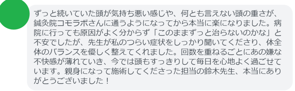 【改善された方の感想(口コミレビュー)】
・神奈川県在住/40歳女性
ずっと続いていた頭が気持ち悪い感じや、何とも言えない頭の重さが、鍼灸院コモラボさんに通うようになってから本当に楽になりました。病院に行っても原因がよく分からず「このままずっと治らないのかな」と不安でしたが、先生が私のつらい症状をしっかり聞いてくださり、体全体のバランスを優しく整えてくれました。回数を重ねるごとにあの嫌な不快感が薄れていき、今では頭もすっきりして毎日を心地よく過ごせています。親身になって施術してくださった担当の鈴木先生、本当にありがとうございました!
実際に当院ご来院になって改善された患者様の声と改善までの経過を報告します。
下記のリンクから別ページでご覧ください。