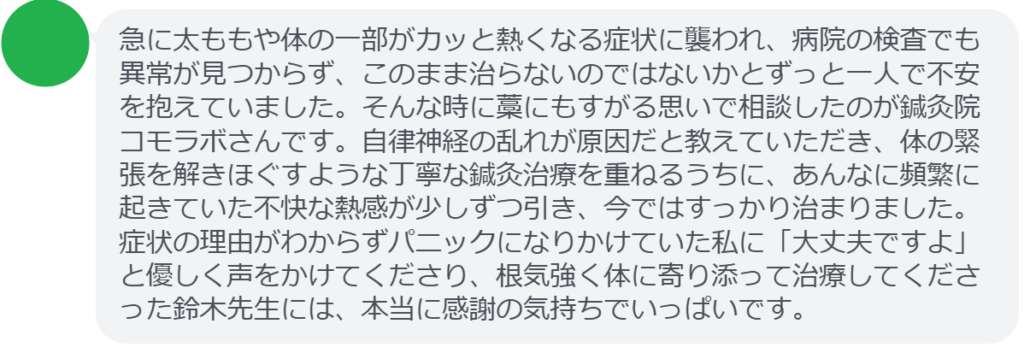 【改善された方の感想(口コミレビュー)】
・東京都在住/40歳女性
急に太ももや体の一部がカッと熱くなる症状に襲われ、病院の検査でも異常が見つからず、このまま治らないのではないかとずっと一人で不安を抱えていました。そんな時に藁にもすがる思いで相談したのが鍼灸院コモラボさんです。自律神経の乱れが原因だと教えていただき、体の緊張を解きほぐすような丁寧な鍼灸治療を重ねるうちに、あんなに頻繁に起きていた不快な熱感が少しずつ引き、今ではすっかり治まりました。症状の理由がわからずパニックになりかけていた私に「大丈夫ですよ」と優しく声をかけてくださり、根気強く体に寄り添って治療してくださった鈴木先生には、本当に感謝の気持ちでいっぱいです。
実際に当院ご来院になって改善された患者様の声と改善までの経過を報告します。
下記のリンクから別ページでご覧ください。