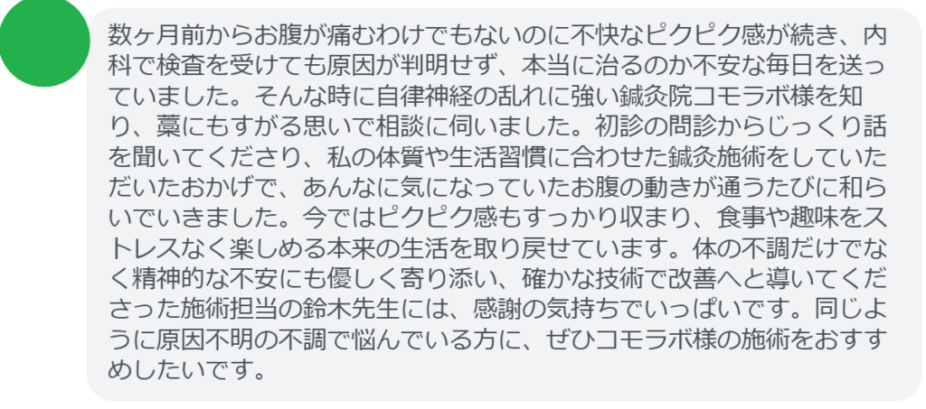 【改善された方の感想(口コミレビュー)】
・埼玉県在住/40歳女性
数ヶ月前からお腹が痛むわけでもないのに不快なピクピク感が続き、内科で検査を受けても原因が判明せず、本当に治るのか不安な毎日を送っていました。そんな時に自律神経の乱れに強い鍼灸院コモラボ様を知り、藁にもすがる思いで相談に伺いました。初診の問診からじっくり話を聞いてくださり、私の体質や生活習慣に合わせた鍼灸施術をしていただいたおかげで、あんなに気になっていたお腹の動きが通うたびに和らいでいきました。今ではピクピク感もすっかり収まり、食事や趣味をストレスなく楽しめる本来の生活を取り戻せています。体の不調だけでなく精神的な不安にも優しく寄り添い、確かな技術で改善へと導いてくださった施術担当の鈴木先生には、感謝の気持ちでいっぱいです。同じように原因不明の不調で悩んでいる方に、ぜひコモラボ様の施術をおすすめしたいです。
実際に当院ご来院になって改善された患者様の声と改善までの経過を報告します。
下記のリンクから別ページでご覧ください。