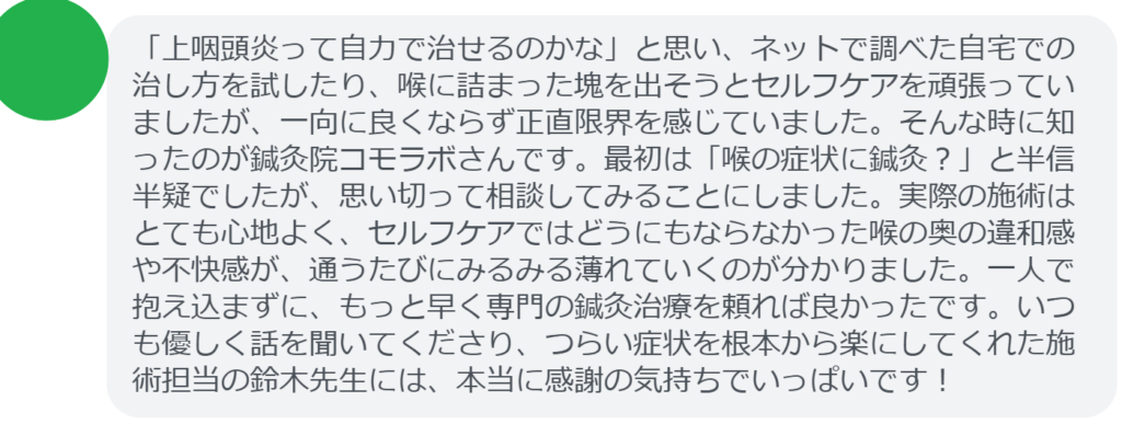 【改善された方の感想(口コミレビュー)】
・東京都在住/50歳女性
「上咽頭炎って自力で治せるのかな」と思い、ネットで調べた自宅での治し方を試したり、喉に詰まった塊を出そうとセルフケアを頑張っていましたが、一向に良くならず正直限界を感じていました。そんな時に知ったのが鍼灸院コモラボさんです。最初は「喉の症状に鍼灸?」と半信半疑でしたが、思い切って相談してみることにしました。実際の施術はとても心地よく、セルフケアではどうにもならなかった喉の奥の違和感や不快感が、通うたびにみるみる薄れていくのが分かりました。一人で抱え込まずに、もっと早く専門の鍼灸治療を頼れば良かったです。いつも優しく話を聞いてくださり、つらい症状を根本から楽にしてくれた施術担当の鈴木先生には、本当に感謝の気持ちでいっぱいです!
実際に当院ご来院になって改善された患者様の声と改善までの経過を報告します。
下記のリンクから別ページでご覧ください。