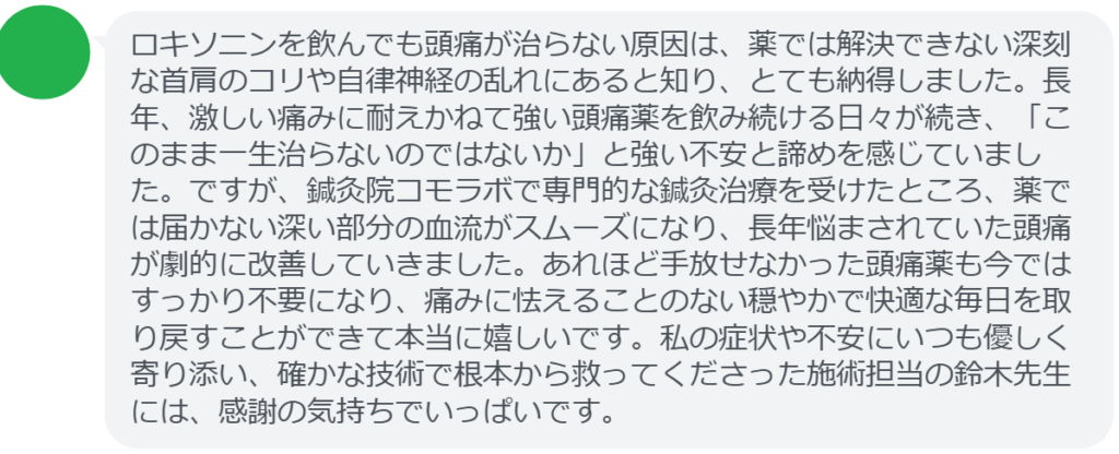 【改善された方の感想(口コミレビュー)】
・埼玉県在住/30歳女性
ロキソニンを飲んでも頭痛が治らない原因は、薬では解決できない深刻な首肩のコリや自律神経の乱れにあると知り、とても納得しました。長年、激しい痛みに耐えかねて強い頭痛薬を飲み続ける日々が続き、「このまま一生治らないのではないか」と強い不安と諦めを感じていました。ですが、鍼灸院コモラボで専門的な鍼灸治療を受けたところ、薬では届かない深い部分の血流がスムーズになり、長年悩まされていた頭痛が劇的に改善していきました。あれほど手放せなかった頭痛薬も今ではすっかり不要になり、痛みに怯えることのない穏やかで快適な毎日を取り戻すことができて本当に嬉しいです。私の症状や不安にいつも優しく寄り添い、確かな技術で根本から救ってくださった施術担当の鈴木先生には、感謝の気持ちでいっぱいです。
実際に当院ご来院になって改善された患者様の声と改善までの経過を報告します。
下記のリンクから別ページでご覧ください。