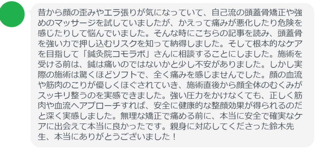 【改善された方の感想（口コミレビュー）】
・神奈川県在住/30歳女性
昔から顔の歪みやエラ張りが気になっていて、自己流の頭蓋骨矯正や強めのマッサージを試していましたが、かえって痛みが悪化したり危険を感じたりして悩んでいました。そんな時にこちらの記事を読み、頭蓋骨を強い力で押し込むリスクを知って納得しました。そして根本的なケアを目指して「鍼灸院コモラボ」さんに相談することにしました。施術を受ける前は、鍼は痛いのではないかと少し不安がありました。しかし実際の施術は驚くほどソフトで、全く痛みを感じませんでした。顔の血流や筋肉のこりが優しくほぐされていき、施術直後から顔全体のむくみがスッキリ整うのを実感できました。強い圧力をかけなくても、正しく筋肉や血流へアプローチすれば、安全に健康的な整顔効果が得られるのだと深く実感しました。無理な矯正で痛める前に、本当に安全で確実なケアに出会えて本当に良かったです。親身に対応してくださった鈴木先生、本当にありがとうございました！


実際に当院ご来院になって改善された患者様の声と改善までの経過を報告します。
下記のリンクから別ページでご覧ください。