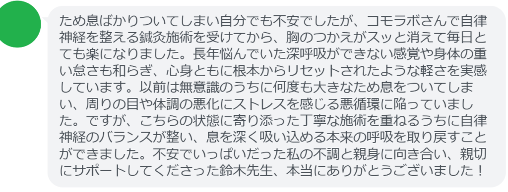 【改善された方の感想（口コミレビュー）】
・静岡県在住/40歳女性
ため息ばかりついてしまい自分でも不安でしたが、コモラボさんで自律神経を整える鍼灸施術を受けてから、胸のつかえがスッと消えて毎日とても楽になりました。長年悩んでいた深呼吸ができない感覚や身体の重い怠さも和らぎ、心身ともに根本からリセットされたような軽さを実感しています。以前は無意識のうちに何度も大きなため息をついてしまい、周りの目や体調の悪化にストレスを感じる悪循環に陥っていました。ですが、こちらの状態に寄り添った丁寧な施術を重ねるうちに自律神経のバランスが整い、息を深く吸い込める本来の呼吸を取り戻すことができました。不安でいっぱいだった私の不調と親身に向き合い、親切にサポートしてくださった鈴木先生、本当にありがとうございました！


実際に当院ご来院になって改善された患者様の声と改善までの経過を報告します。
下記のリンクから別ページでご覧ください。