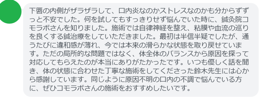【改善された方の感想（口コミレビュー）】
・神奈川県在住/40歳女性
下唇の内側がザラザラして、口内炎なのかストレスなのかも分からずずっと不安でした。何を試してもすっきりせず悩んでいた時に、鍼灸院コモラボさんを知りました。施術では自律神経を整え、粘膜や血流の巡りを良くする鍼治療をしていただきました。最初は半信半疑でしたが、通うたびに違和感が薄れ、今では本来の滑らかな状態を取り戻せています。ただの局所的な問題ではなく、体全体のバランスから原因を探って対応してもらえたのが本当にありがたかったです。いつも優しく話を聞き、体の状態に合わせた丁寧な施術をしてくださった鈴木先生には心から感謝しています。同じように原因不明の口内の不調で悩んでいる方に、ぜひコモラボさんの施術をおすすめしたいです。


実際に当院ご来院になって改善された患者様の声と改善までの経過を報告します。
下記のリンクから別ページでご覧ください。