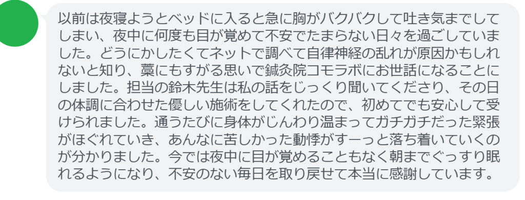 【改善された方の感想(口コミレビュー)】
・東京都在住/40歳女性
以前は夜寝ようとベッドに入ると急に胸がバクバクして吐き気までしてしまい、夜中に何度も目が覚めて不安でたまらない日々を過ごしていました。どうにかしたくてネットで調べて自律神経の乱れが原因かもしれないと知り、藁にもすがる思いで鍼灸院コモラボにお世話になることにしました。担当の鈴木先生は私の話をじっくり聞いてくださり、その日の体調に合わせた優しい施術をしてくれたので、初めてでも安心して受けられました。通うたびに身体がじんわり温まってガチガチだった緊張がほぐれていき、あんなに苦しかった動悸がすーっと落ち着いていくのが分かりました。今では夜中に目が覚めることもなく朝までぐっすり眠れるようになり、不安のない毎日を取り戻せて本当に感謝しています。
実際に当院ご来院になって改善された患者様の声と改善までの経過を報告します。
下記のリンクから別ページでご覧ください。