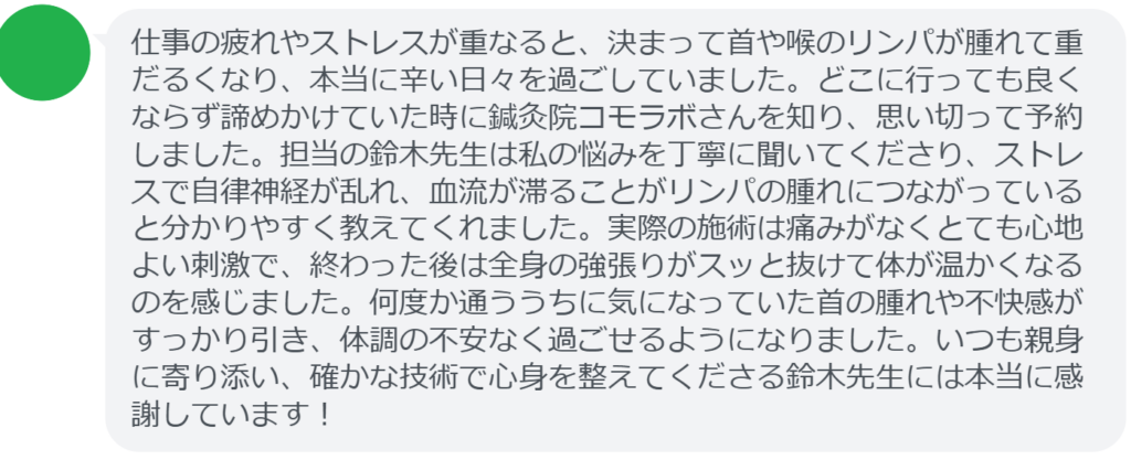 【改善された方の感想(口コミレビュー)】
・東京都在住/40歳女性
仕事の疲れやストレスが重なると、決まって首や喉のリンパが腫れて重だるくなり、本当に辛い日々を過ごしていました。どこに行っても良くならず諦めかけていた時に鍼灸院コモラボさんを知り、思い切って予約しました。担当の鈴木先生は私の悩みを丁寧に聞いてくださり、ストレスで自律神経が乱れ、血流が滞ることがリンパの腫れにつながっていると分かりやすく教えてくれました。実際の施術は痛みがなくとても心地よい刺激で、終わった後は全身の強張りがスッと抜けて体が温かくなるのを感じました。何度か通ううちに気になっていた首の腫れや不快感がすっかり引き、体調の不安なく過ごせるようになりました。いつも親身に寄り添い、確かな技術で心身を整えてくださる鈴木先生には本当に感謝しています!
実際に当院ご来院になって改善された患者様の声と改善までの経過を報告します。
下記のリンクから別ページでご覧ください。