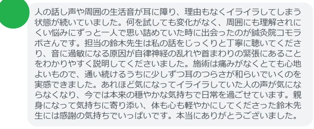 【改善された方の感想（口コミレビュー）】
・千葉県在住/50歳女性
人の話し声や周囲の生活音が耳に障り、理由もなくイライラしてしまう状態が続いていました。何を試しても変化がなく、周囲にも理解されにくい悩みにずっと一人で思い詰めていた時に出会ったのが鍼灸院コモラボさんです。担当の鈴木先生は私の話をじっくりと丁寧に聴いてくださり、音に過敏になる原因が自律神経の乱れや首まわりの緊張にあることをわかりやすく説明してくださいました。施術は痛みがなくとても心地よいもので、通い続けるうちに少しずつ耳のつらさが和らいでいくのを実感できました。あれほど気になってイライラしていた人の声が気にならなくなり、今では本来の穏やかな気持ちで日常を過ごせています。親身になって気持ちに寄り添い、体も心も軽やかにしてくださった鈴木先生には感謝の気持ちでいっぱいです。本当にありがとうございました。


実際に当院ご来院になって改善された患者様の声と改善までの経過を報告します。
下記のリンクから別ページでご覧ください。