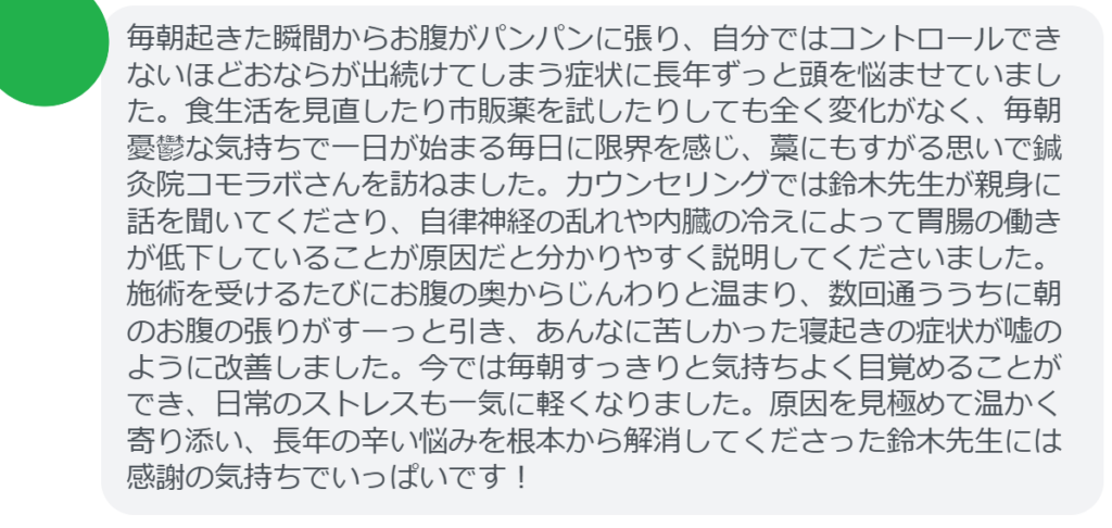【改善された方の感想（口コミレビュー）】
・東京都在住/40歳女性
毎朝起きた瞬間からお腹がパンパンに張り、自分ではコントロールできないほどおならが出続けてしまう症状に長年ずっと頭を悩ませていました。食生活を見直したり市販薬を試したりしても全く変化がなく、毎朝憂鬱な気持ちで一日が始まる毎日に限界を感じ、藁にもすがる思いで鍼灸院コモラボさんを訪ねました。カウンセリングでは鈴木先生が親身に話を聞いてくださり、自律神経の乱れや内臓の冷えによって胃腸の働きが低下していることが原因だと分かりやすく説明してくださいました。施術を受けるたびにお腹の奥からじんわりと温まり、数回通ううちに朝のお腹の張りがすーっと引き、あんなに苦しかった寝起きの症状が嘘のように改善しました。今では毎朝すっきりと気持ちよく目覚めることができ、日常のストレスも一気に軽くなりました。原因を見極めて温かく寄り添い、長年の辛い悩みを根本から解消してくださった鈴木先生には感謝の気持ちでいっぱいです！


実際に当院ご来院になって改善された患者様の声と改善までの経過を報告します。
下記のリンクから別ページでご覧ください。