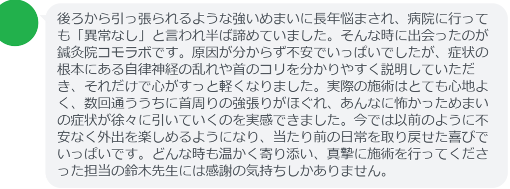 【改善された方の感想（口コミレビュー）】
・静岡県在住/40歳女性
後ろから引っ張られるような強いめまいに長年悩まされ、病院に行っても「異常なし」と言われ半ば諦めていました。そんな時に出会ったのが鍼灸院コモラボです。原因が分からず不安でいっぱいでしたが、症状の根本にある自律神経の乱れや首のコリを分かりやすく説明していただき、それだけで心がすっと軽くなりました。実際の施術はとても心地よく、数回通ううちに首周りの強張りがほぐれ、あんなに怖かっためまいの症状が徐々に引いていくのを実感できました。今では以前のように不安なく外出を楽しめるようになり、当たり前の日常を取り戻せた喜びでいっぱいです。どんな時も温かく寄り添い、真摯に施術を行ってくださった担当の鈴木先生には感謝の気持ちしかありません。


実際に当院ご来院になって改善された患者様の声と改善までの経過を報告します。
下記のリンクから別ページでご覧ください。