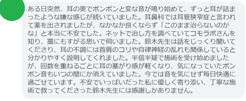 【改善された方の感想（口コミレビュー）】
・東京都在住/40歳女性
ある日突然、耳の奥でポンポンと変な音が鳴り始めて、ずっと耳が詰まったような嫌な感じが続いていました。耳鼻科では耳管狭窄症と言われて薬を出されましたが、なかなか良くならず「このまま治らないのかな」と本当に不安でした。ネットで治し方を調べていてコモラボさんを知り、藁にもすがる思いで伺いました。鈴木先生は話をじっくり聞いてくださり、耳の不調には首肩のコリや自律神経の乱れも関係していると分かりやすく説明してくれました。半信半疑で施術を受け始めましたが、回数を重ねるごとに耳の塞がり感が軽くなり、気になっていたポンポン音もいつの間にか消えていました。今では音を気にせず毎日快適に過ごせています。不安でいっぱいだった私に優しく寄り添い、丁寧な施術で救ってくださった鈴木先生には感謝しかありません。


実際に当院ご来院になって改善された患者様の声と改善までの経過を報告します。
下記のリンクから別ページでご覧ください。