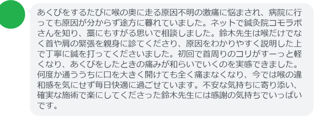 【改善された方の感想（口コミレビュー）】
・東京都在住/50歳女性
あくびをするたびに喉の奥に走る原因不明の激痛に悩まされ、病院に行っても原因が分からず途方に暮れていました。ネットで鍼灸院コモラボさんを知り、藁にもすがる思いで相談しました。鈴木先生は喉だけでなく首や肩の緊張を親身に診てくださり、原因をわかりやすく説明した上で丁寧に鍼を打ってくださいました。初回で首周りのコリがすーっと軽くなり、あくびをしたときの痛みが和らいでいくのを実感できました。何度か通ううちに口を大きく開けても全く痛まなくなり、今では喉の違和感を気にせず毎日快適に過ごせています。不安な気持ちに寄り添い、確実な施術で楽にしてくださった鈴木先生には感謝の気持ちでいっぱいです。


実際に当院ご来院になって改善された患者様の声と改善までの経過を報告します。
下記のリンクから別ページでご覧ください。