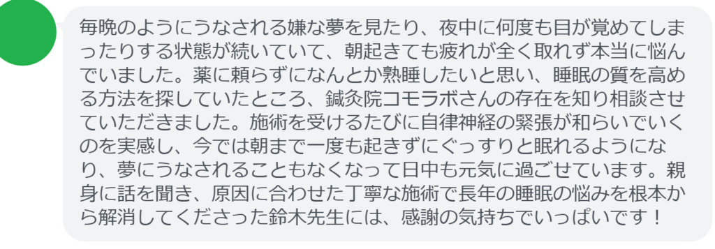 【改善された方の感想（口コミレビュー）】
・千葉県在住/40歳女性
毎晩のようにうなされる嫌な夢を見たり、夜中に何度も目が覚めてしまったりする状態が続いていて、朝起きても疲れが全く取れず本当に悩んでいました。薬に頼らずになんとか熟睡したいと思い、睡眠の質を高める方法を探していたところ、鍼灸院コモラボさんの存在を知り相談させていただきました。施術を受けるたびに自律神経の緊張が和らいでいくのを実感し、今では朝まで一度も起きずにぐっすりと眠れるようになり、夢にうなされることもなくなって日中も元気に過ごせています。親身に話を聞き、原因に合わせた丁寧な施術で長年の睡眠の悩みを根本から解消してくださった鈴木先生には、感謝の気持ちでいっぱいです！


実際に当院ご来院になって改善された患者様の声と改善までの経過を報告します。
下記のリンクから別ページでご覧ください。