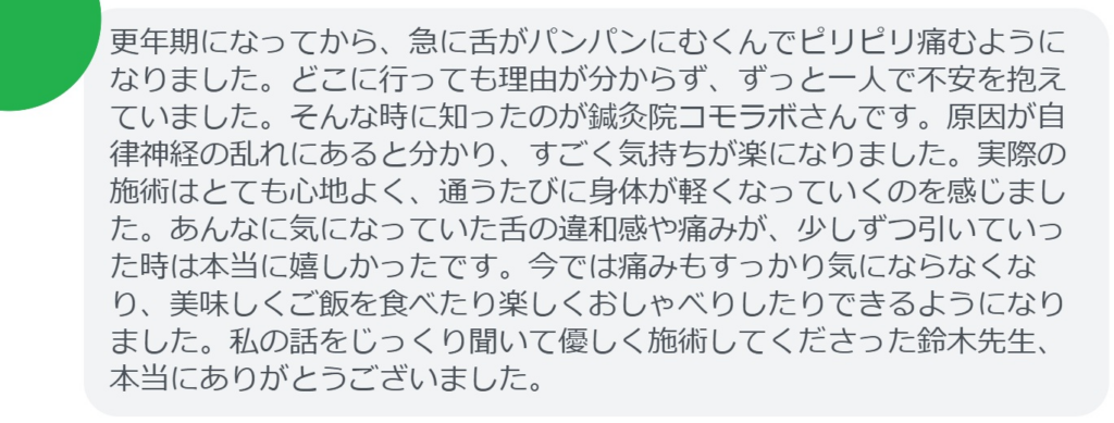 【改善された方の感想（口コミレビュー）】
・東京都在住/50歳女性
更年期になってから、急に舌がパンパンにむくんでピリピリ痛むようになりました。どこに行っても理由が分からず、ずっと一人で不安を抱えていました。そんな時に知ったのが鍼灸院コモラボさんです。原因が自律神経の乱れにあると分かり、すごく気持ちが楽になりました。実際の施術はとても心地よく、通うたびに身体が軽くなっていくのを感じました。あんなに気になっていた舌の違和感や痛みが、少しずつ引いていった時は本当に嬉しかったです。今では痛みもすっかり気にならなくなり、美味しくご飯を食べたり楽しくおしゃべりしたりできるようになりました。私の話をじっくり聞いて優しく施術してくださった鈴木先生、本当にありがとうございました。


実際に当院ご来院になって改善された患者様の声と改善までの経過を報告します。
下記のリンクから別ページでご覧ください。