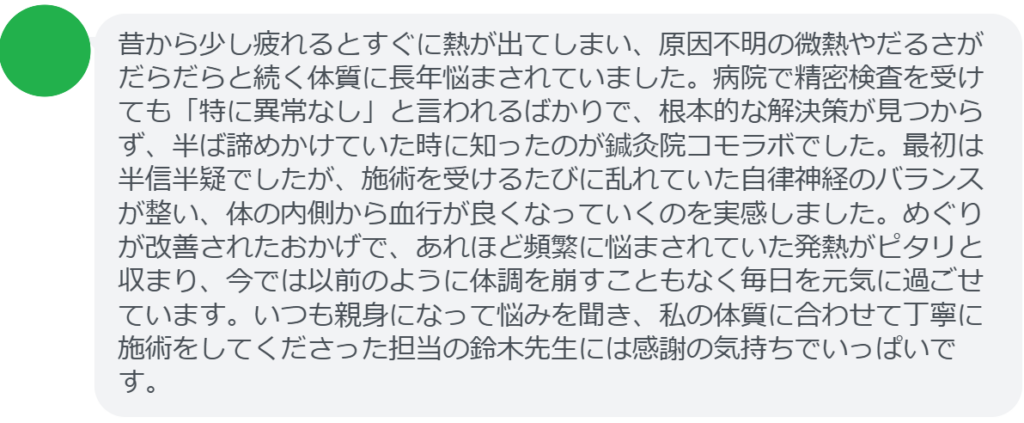 【改善された方の感想(口コミレビュー)】
・東京都在住/40歳女性
昔から少し疲れるとすぐに熱が出てしまい、原因不明の微熱やだるさがだらだらと続く体質に長年悩まされていました。病院で精密検査を受けても「特に異常なし」と言われるばかりで、根本的な解決策が見つからず、半ば諦めかけていた時に知ったのが鍼灸院コモラボでした。最初は半信半疑でしたが、施術を受けるたびに乱れていた自律神経のバランスが整い、体の内側から血行が良くなっていくのを実感しました。めぐりが改善されたおかげで、あれほど頻繁に悩まされていた発熱がピタリと収まり、今では以前のように体調を崩すこともなく毎日を元気に過ごせています。いつも親身になって悩みを聞き、私の体質に合わせて丁寧に施術をしてくださった担当の鈴木先生には感謝の気持ちでいっぱいです。
実際に当院ご来院になって改善された患者様の声と改善までの経過を報告します。
下記のリンクから別ページでご覧ください。